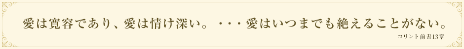 愛は寛容であり、愛は情け深い。・・・愛はいつまでも絶えることがない。コリント前書13章