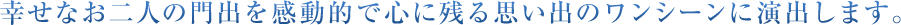 幸せなお二人の門出を感動的で心に残る思い出のワンシーンに演出します。