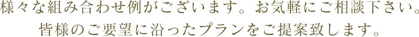 様々な組み合わせ例がございます。お気軽にご相談下さい。皆様のご要望に沿ったプランをご提案致します。